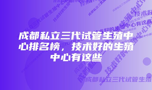 成都私立三代试管生殖中心排名榜，技术好的生殖中心有这些