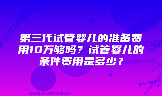 第三代试管婴儿的准备费用10万够吗？试管婴儿的条件费用是多少？