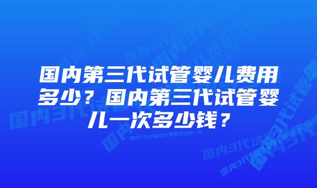 国内第三代试管婴儿费用多少？国内第三代试管婴儿一次多少钱？