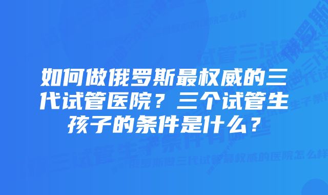 如何做俄罗斯最权威的三代试管医院？三个试管生孩子的条件是什么？