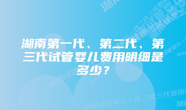 湖南第一代、第二代、第三代试管婴儿费用明细是多少？