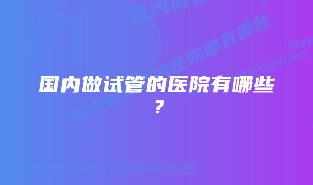 国内做试管的医院有哪些？