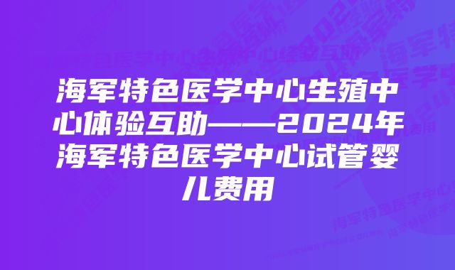 海军特色医学中心生殖中心体验互助——2024年海军特色医学中心试管婴儿费用