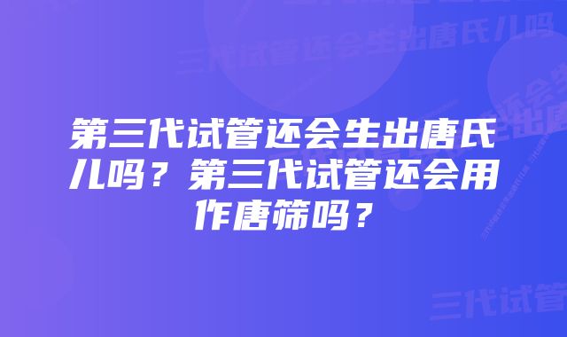 第三代试管还会生出唐氏儿吗？第三代试管还会用作唐筛吗？