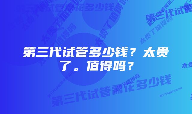 第三代试管多少钱？太贵了。值得吗？