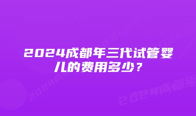 2024成都年三代试管婴儿的费用多少？