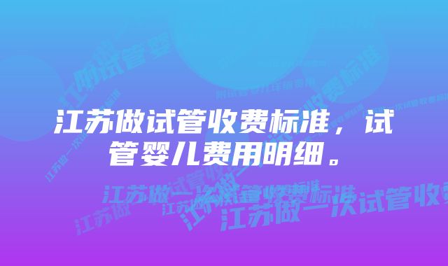 江苏做试管收费标准，试管婴儿费用明细。