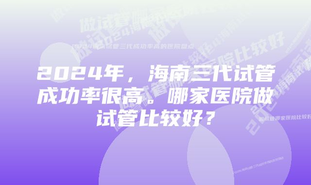 2024年，海南三代试管成功率很高。哪家医院做试管比较好？