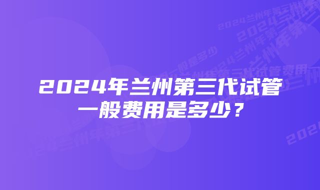 2024年兰州第三代试管一般费用是多少？