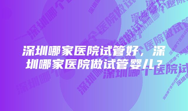 深圳哪家医院试管好，深圳哪家医院做试管婴儿？