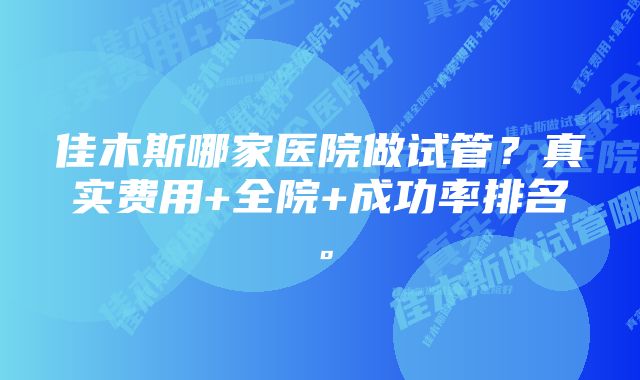 佳木斯哪家医院做试管？真实费用+全院+成功率排名。