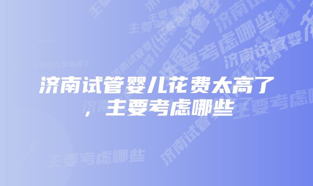 济南试管婴儿花费太高了，主要考虑哪些