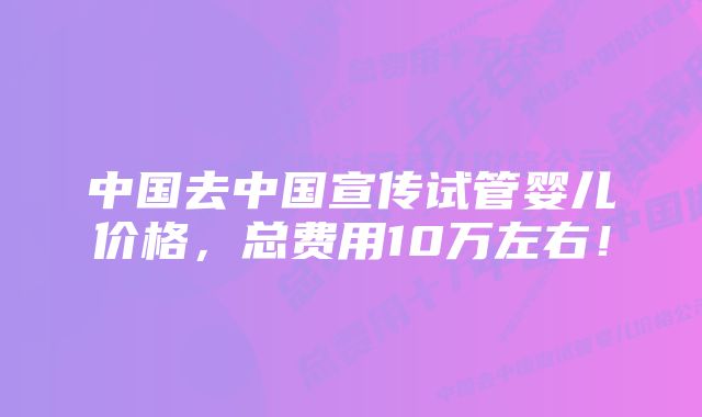 中国去中国宣传试管婴儿价格，总费用10万左右！