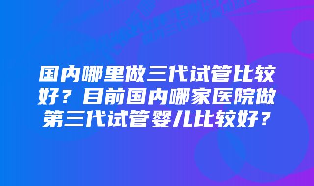 国内哪里做三代试管比较好？目前国内哪家医院做第三代试管婴儿比较好？