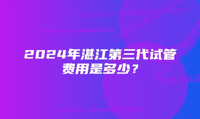 2024年湛江第三代试管费用是多少？