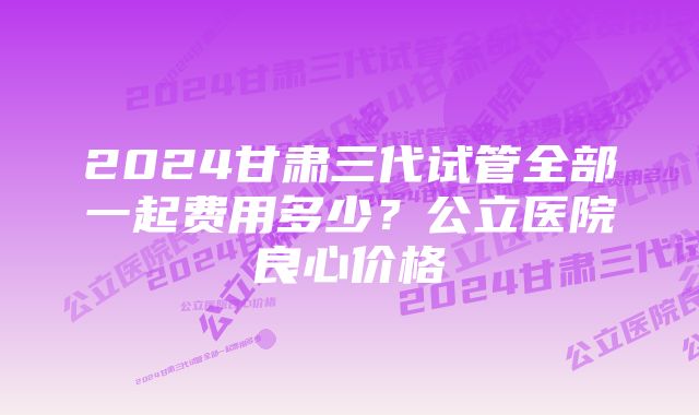 2024甘肃三代试管全部一起费用多少？公立医院良心价格