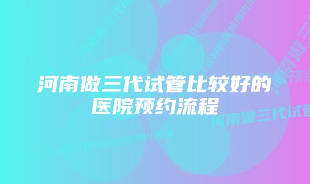 河南做三代试管比较好的医院预约流程