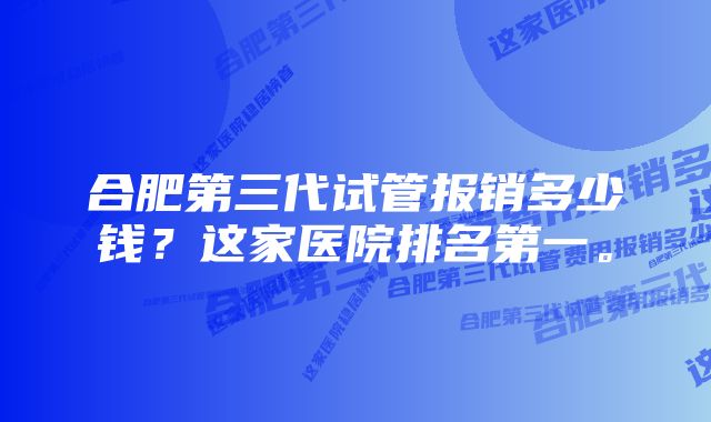 合肥第三代试管报销多少钱？这家医院排名第一。