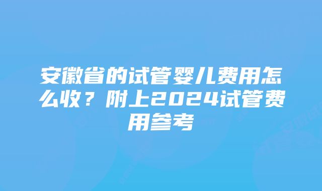 安徽省的试管婴儿费用怎么收？附上2024试管费用参考