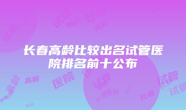 长春高龄比较出名试管医院排名前十公布