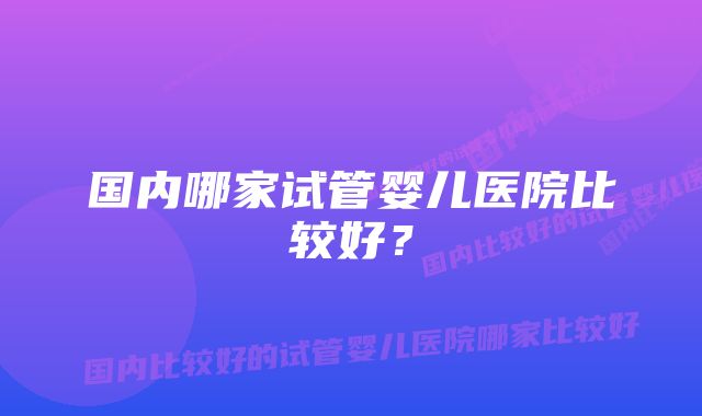 国内哪家试管婴儿医院比较好？