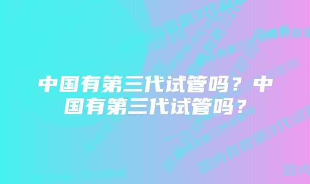 中国有第三代试管吗？中国有第三代试管吗？