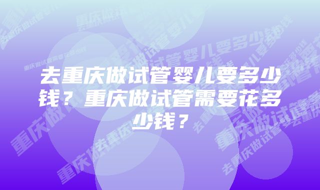 去重庆做试管婴儿要多少钱？重庆做试管需要花多少钱？