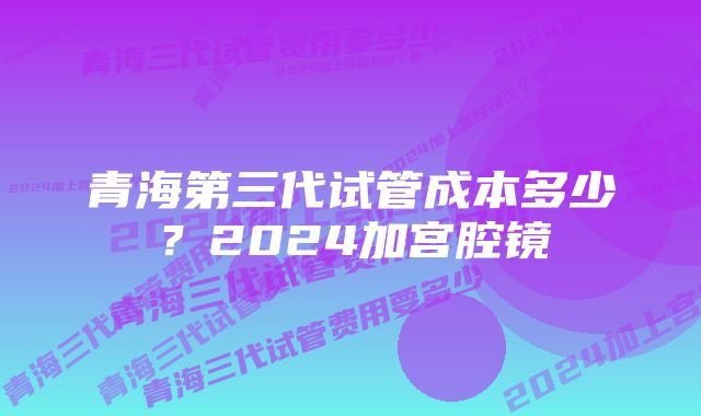 青海第三代试管成本多少？2024加宫腔镜