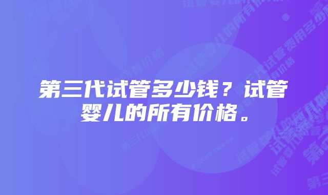 第三代试管多少钱？试管婴儿的所有价格。