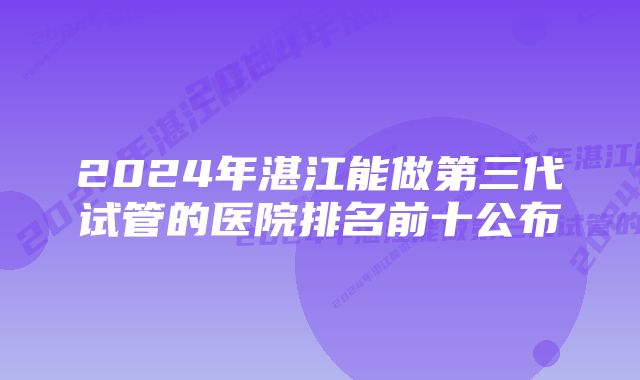 2024年湛江能做第三代试管的医院排名前十公布