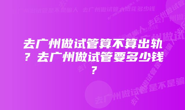 去广州做试管算不算出轨？去广州做试管要多少钱？