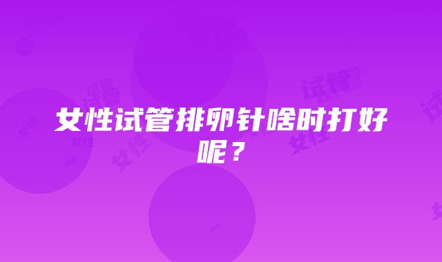 女性试管排卵针啥时打好呢？