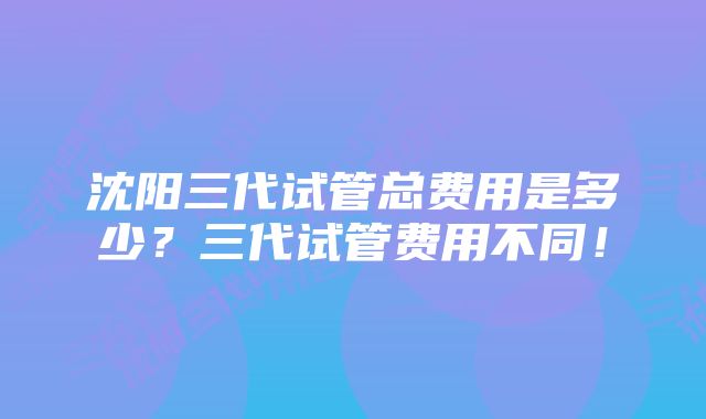 沈阳三代试管总费用是多少？三代试管费用不同！