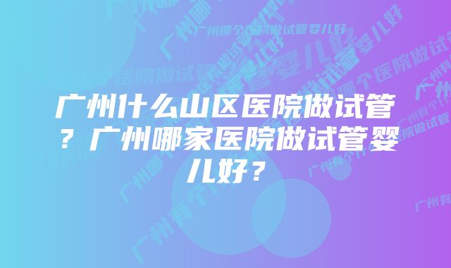 广州什么山区医院做试管？广州哪家医院做试管婴儿好？