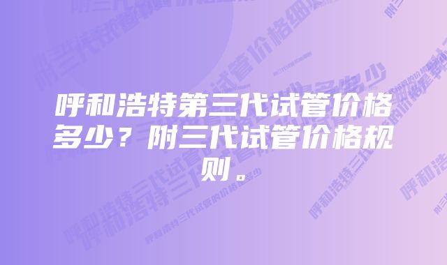 呼和浩特第三代试管价格多少？附三代试管价格规则。