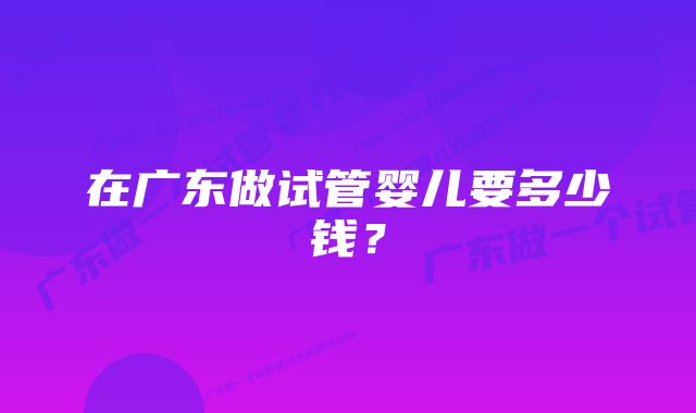 在广东做试管婴儿要多少钱？