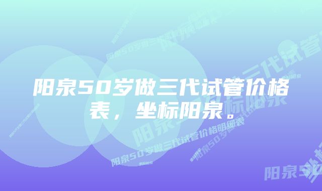 阳泉50岁做三代试管价格表，坐标阳泉。