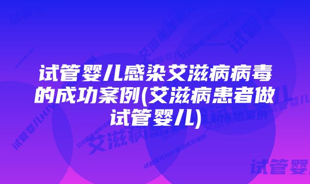 试管婴儿感染艾滋病病毒的成功案例(艾滋病患者做试管婴儿)