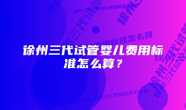 徐州三代试管婴儿费用标准怎么算？