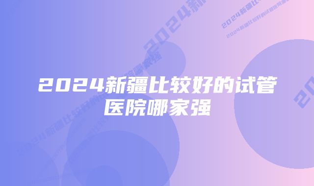 2024新疆比较好的试管医院哪家强