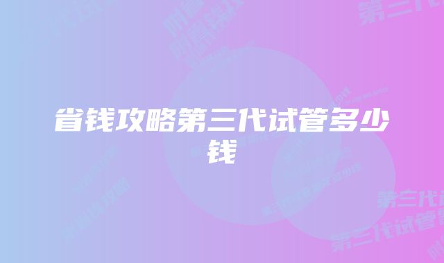 省钱攻略第三代试管多少钱