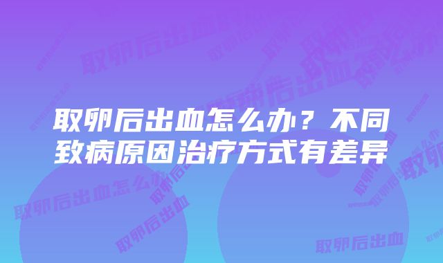 取卵后出血怎么办？不同致病原因治疗方式有差异