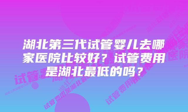 湖北第三代试管婴儿去哪家医院比较好？试管费用是湖北最低的吗？