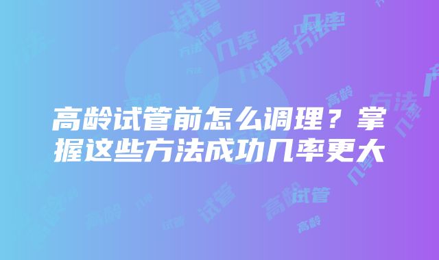 高龄试管前怎么调理？掌握这些方法成功几率更大