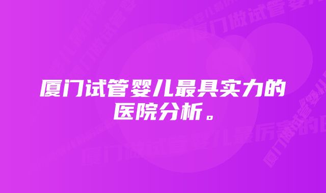 厦门试管婴儿最具实力的医院分析。