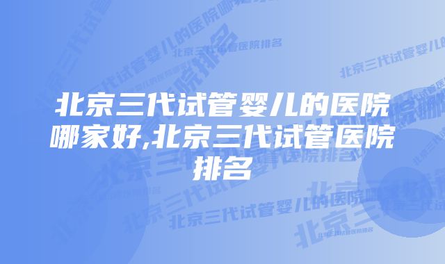 北京三代试管婴儿的医院哪家好,北京三代试管医院排名