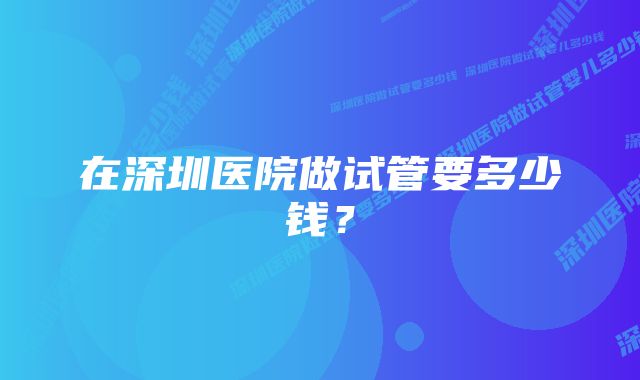 在深圳医院做试管要多少钱？