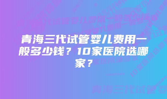 青海三代试管婴儿费用一般多少钱？10家医院选哪家？