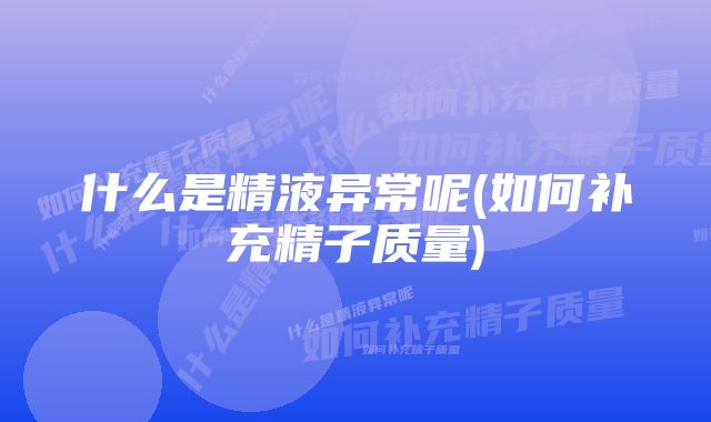 什么是精液异常呢(如何补充精子质量)