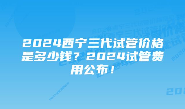 2024西宁三代试管价格是多少钱？2024试管费用公布！